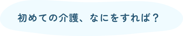 初めての介護、なにをすれば?